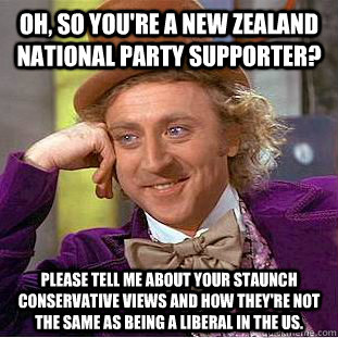 Oh, so you're a New Zealand National Party supporter?  Please tell me about your staunch conservative views and how they're not the same as being a liberal in the US.  - Oh, so you're a New Zealand National Party supporter?  Please tell me about your staunch conservative views and how they're not the same as being a liberal in the US.   Condescending Wonka