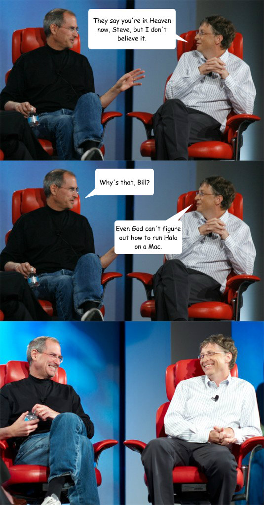 They say you're in Heaven now, Steve, but I don't believe it. Why's that, Bill? Even God can't figure out how to run Halo on a Mac.  Steve Jobs vs Bill Gates