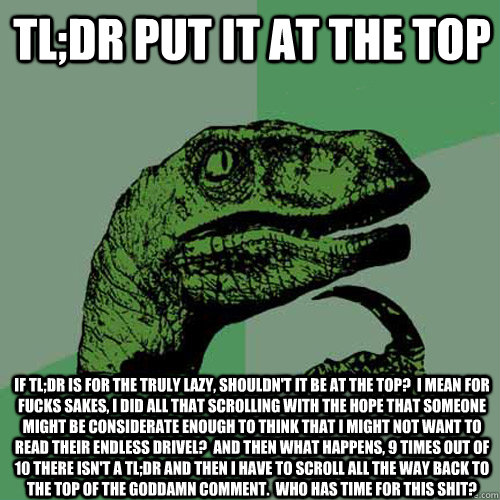 tl;dr put it at the top If tl;dr is for the truly lazy, shouldn't it be at the top?  I mean for fucks sakes, I did all that scrolling with the hope that someone might be considerate enough to think that I might not want to read their endless drivel?  And   Philosoraptor