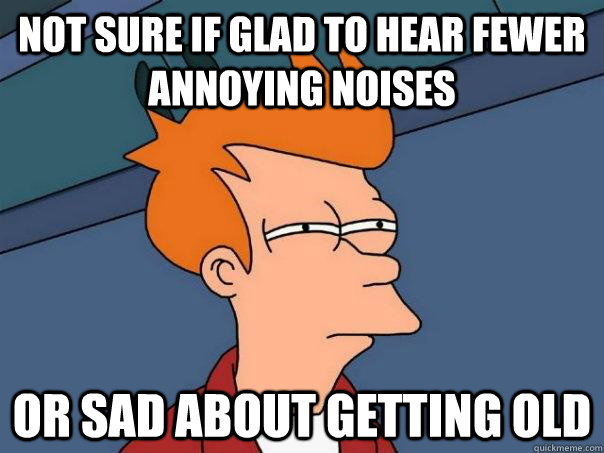 not sure if glad to hear fewer annoying noises or sad about getting old  - not sure if glad to hear fewer annoying noises or sad about getting old   Futurama Fry