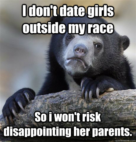 I don't date girls outside my race So i won't risk disappointing her parents.  Confession Bear