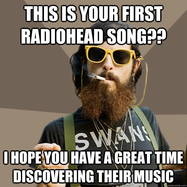 This is your first Radiohead song?? I hope you have a great time discovering their music  non-ironic hipster