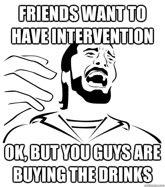 Friends Want to have intervention ok, but you guys are buying the drinks  Crippling Alcoholic