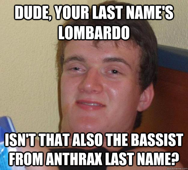 Dude, your last name's Lombardo Isn't that also the bassist from Anthrax last name? - Dude, your last name's Lombardo Isn't that also the bassist from Anthrax last name?  10 Guy