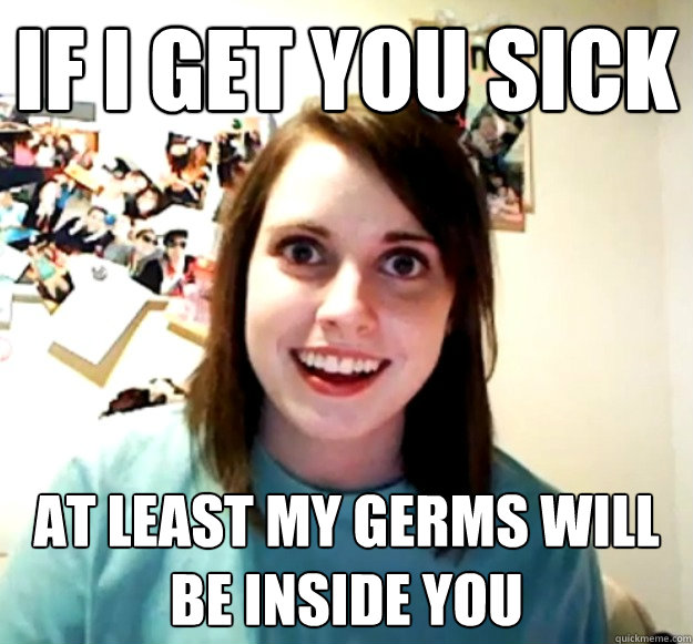 If i get you sick At least my germs will be inside you - If i get you sick At least my germs will be inside you  Overly Attached Girlfriend