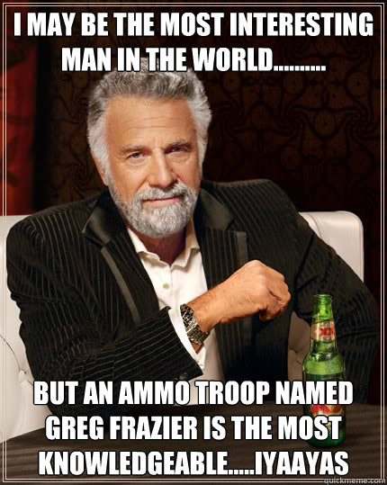 I may be the most interesting man in the world.......... but an ammo troop named greg frazier is the most knowledgeable.....iyaayas  Dos Equis man