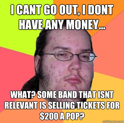 I cant go out, I dont have any money... what? some band that isnt relevant is selling tickets for $200 a pop?  Butthurt Dweller