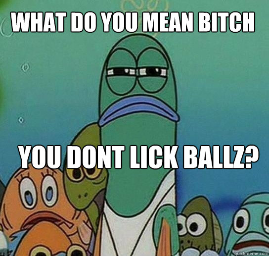 What do you mean bitch you dont lick ballz?  Serious fish SpongeBob