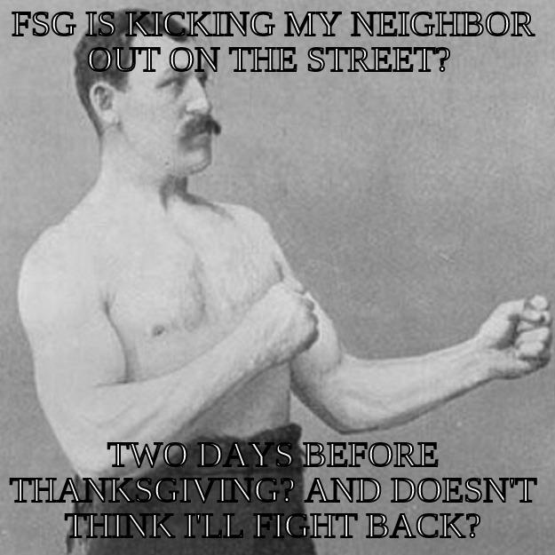 FSG IS MEAN - FSG IS KICKING MY NEIGHBOR OUT ON THE STREET?  TWO DAYS BEFORE THANKSGIVING? AND DOESN'T THINK I'LL FIGHT BACK? overly manly man