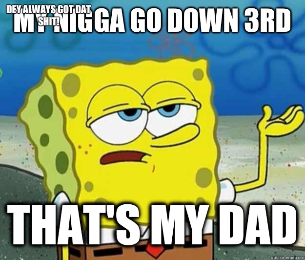 My nigga go down 3rd  that's my dad Dey always got dat shit!  Tough Spongebob