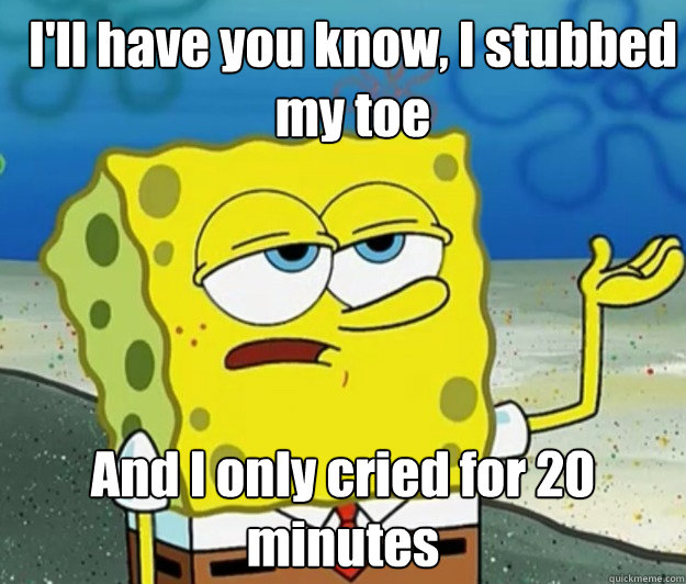 I'll have you know, I stubbed my toe And I only cried for 20 minutes - I'll have you know, I stubbed my toe And I only cried for 20 minutes  How tough am I