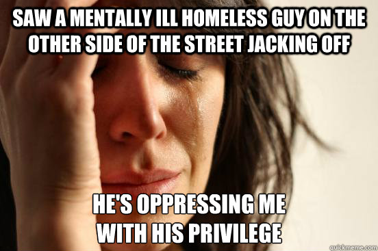 saw a mentally ill homeless guy on the other side of the street jacking off he's oppressing me
with his privilege  First World Problems