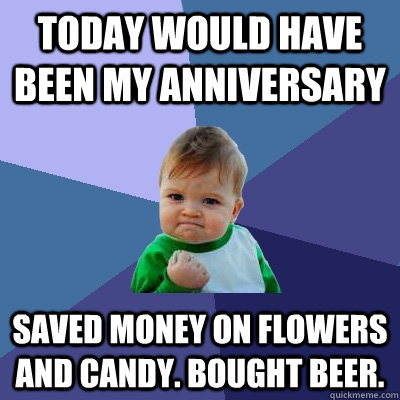 TODAY WOUld have been my anniversary saved money on flowers and candy. bought beer.  Success Kid