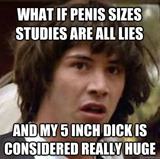 what if penis sizes studies are all lies and my 5 inch dick is considered really huge  conspiracy keanu