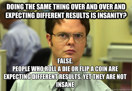 doing the same thing over and over and expecting different results is insanity? False.
People who roll a die or flip a coin are expecting different results, yet they are not insane - doing the same thing over and over and expecting different results is insanity? False.
People who roll a die or flip a coin are expecting different results, yet they are not insane  Dwight