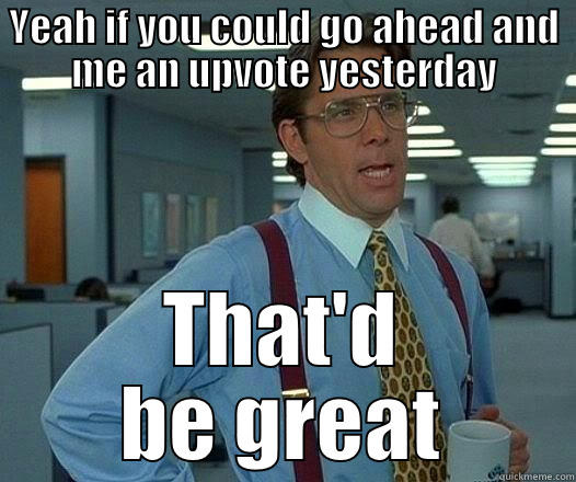 YEAH IF YOU COULD GO AHEAD AND ME AN UPVOTE YESTERDAY THAT'D BE GREAT Office Space Lumbergh