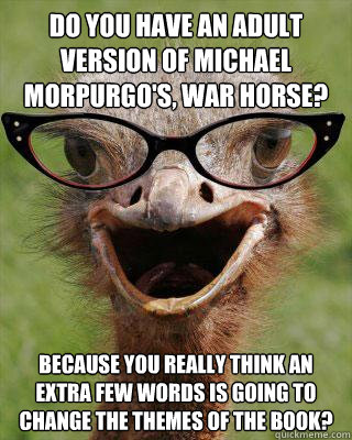 Do you have an adult version of Michael Morpurgo's, War Horse? Because you really think an extra few words is going to change the themes of the book?  Judgmental Bookseller Ostrich