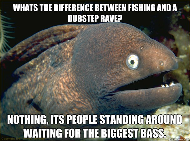 whats the difference between fishing and a dubstep rave? nothing, its people standing around waiting for the biggest bass.  Bad Joke Eel