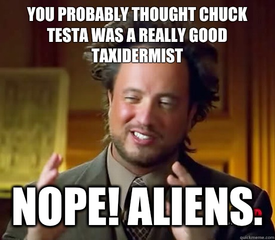 You probably thought Chuck Testa was a really good taxidermist Nope! Aliens.   Ancient Aliens