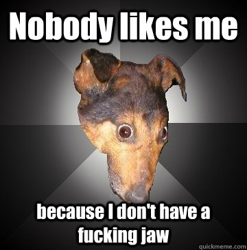 Nobody likes me because I don't have a fucking jaw  Depression Dog