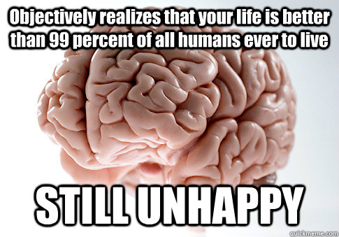 Objectively realizes that your life is better than 99 percent of all humans ever to live STILL UNHAPPY   Scumbag Brain