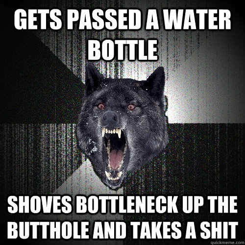 Gets passed a water bottle  shoves bottleneck up the butthole and takes a shit  Insanity Wolf