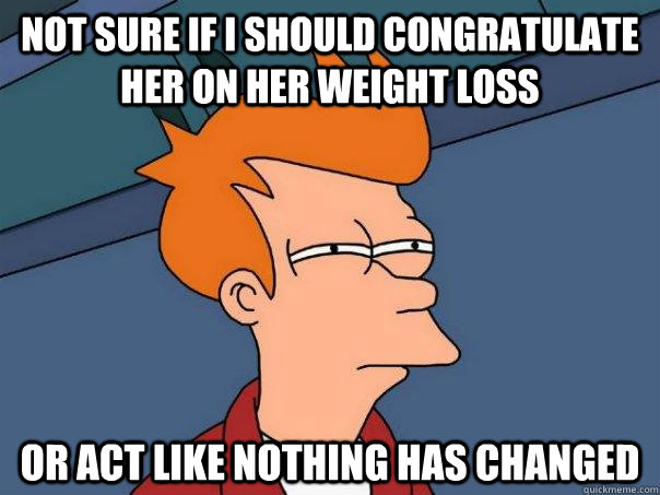 Not sure if I should congratulate her on her weight loss or act like nothing has changed  Futurama Fry