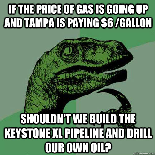 If the price of gas is going up and Tampa is paying $6 /gallon  shouldn't we build the keystone xl pipeline and drill our own oil? - If the price of gas is going up and Tampa is paying $6 /gallon  shouldn't we build the keystone xl pipeline and drill our own oil?  Philosoraptor