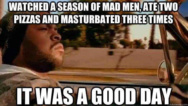 Watched a season of Mad men, ate two pizzas and masturbated three times It was a good day  It was a good day