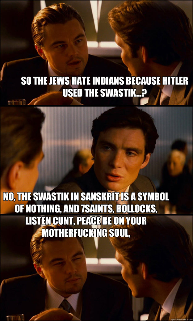 so the jews hate indians because hitler used the swastik...? no, the swastik in sanskrit is a symbol of nothing, and 7saints, bollocks, listen cunt, peace be on your motherfucking soul,   Inception