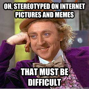 oh, stereotyped on internet pictures and memes that must be difficult  Creepy Wonka