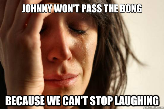 Johnny won't pass the bong because we can't stop laughing  First World Problems