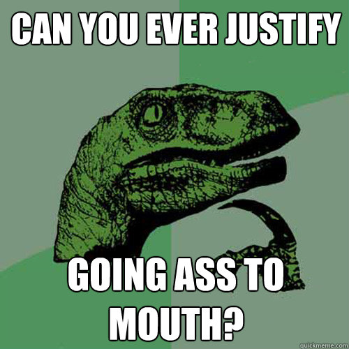 Can you ever justify going ass to mouth? - Can you ever justify going ass to mouth?  Philosoraptor