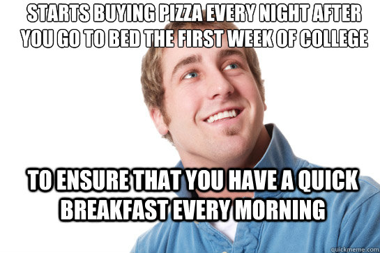 Starts buying pizza every night after you go to bed the first week of college to ensure that you have a quick breakfast every morning - Starts buying pizza every night after you go to bed the first week of college to ensure that you have a quick breakfast every morning  Misunderstood D-Bag