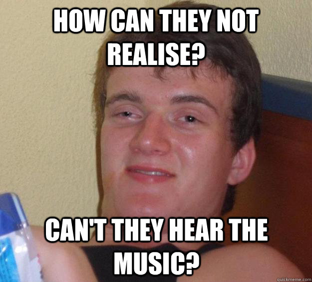 How can they not realise? Can't they hear the music?  10 Guy