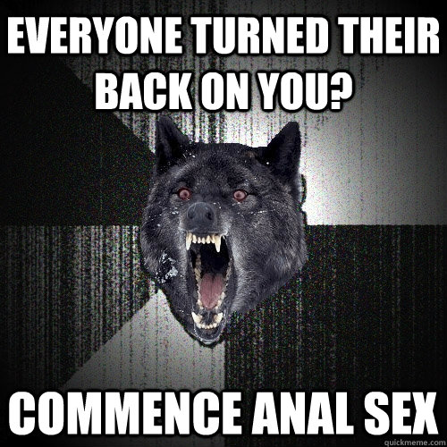 Everyone Turned their back on you? commence anal sex  Insanity Wolf