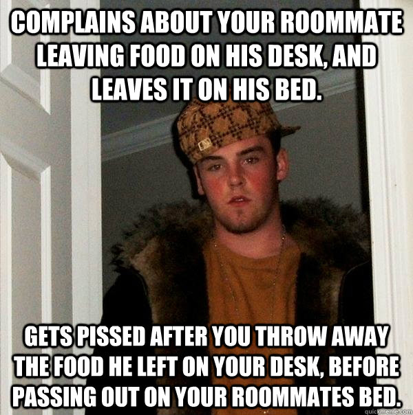 Complains about your roommate leaving food on his desk, and leaves it on his bed. Gets pissed after you throw away the food he left on your desk, before passing out on your roommates bed.  Scumbag Steve