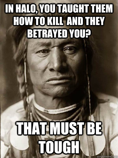 in halo, you taught them how to kill  and they betrayed you? that must be tough  Unimpressed American Indian