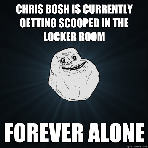 Chris Bosh is currently getting scooped in the locker room FOREVER ALONE  Forever Alone