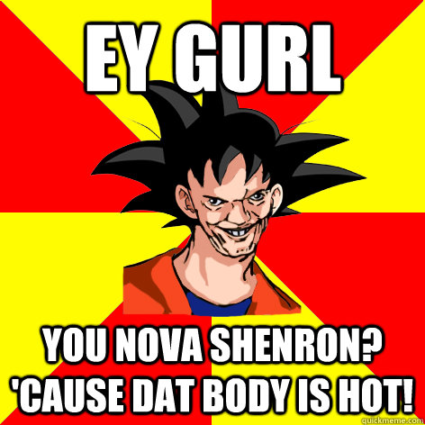 EY GURL You Nova Shenron? 'Cause dat body is hot! - EY GURL You Nova Shenron? 'Cause dat body is hot!  Dat Goku