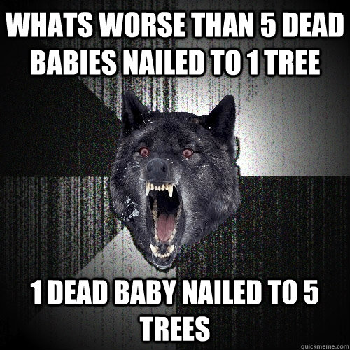 Whats worse than 5 dead babies nailed to 1 tree 1 dead baby nailed to 5 trees  Insanity Wolf