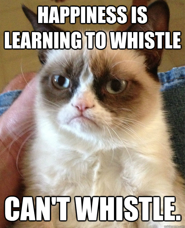 happiness is learning to whistle can't whistle.  Grumpy Cat