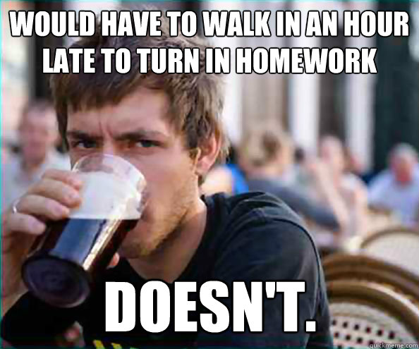 Would have to walk in an hour late to turn in homework doesn't.  Lazy College Senior