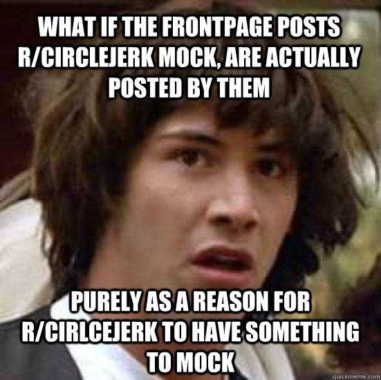 What if the frontpage posts r/circlejerk mock, are actually posted by them purely as a reason for r/cirlcejerk to have something to mock  conspiracy keanu