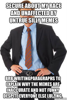 secure about my race and unaffected by untrue silly memes brb writingparagraphs to explain why the memes are inaccurate and not funny despite everyone else lulzing. - secure about my race and unaffected by untrue silly memes brb writingparagraphs to explain why the memes are inaccurate and not funny despite everyone else lulzing.  Unsuccessful white guy