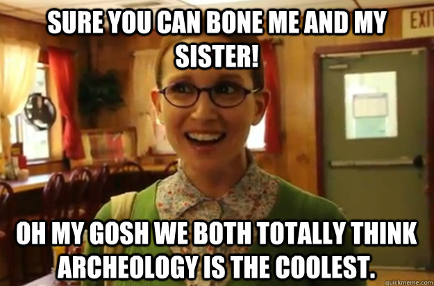 Sure you can bone me and my sister! Oh my gosh we both totally think archeology is the coolest.  Sexually Oblivious Female