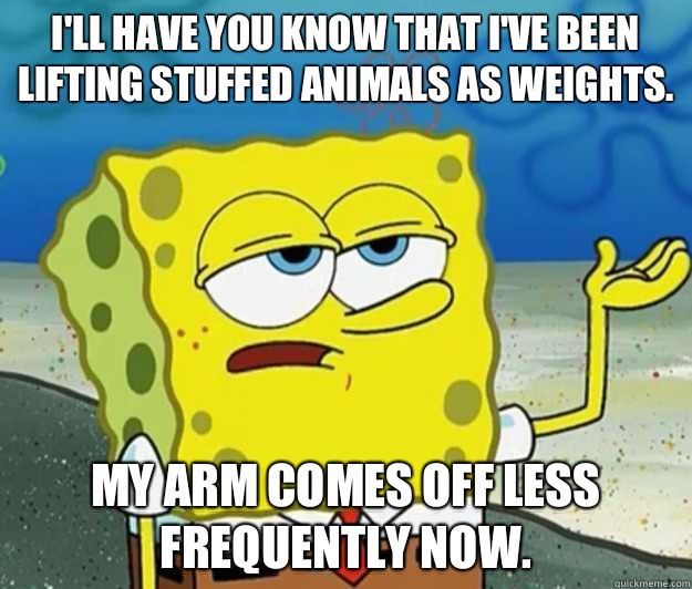 I'll have you know that I've been lifting stuffed animals as weights. My arm comes off less frequently now.   Tough Spongebob