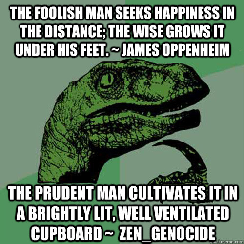 The foolish man seeks happiness in the distance; the wise grows it under his feet. ~ James Oppenheim the prudent man cultivates it in a brightly lit, well ventilated cupboard ~  Zen_Genocide - The foolish man seeks happiness in the distance; the wise grows it under his feet. ~ James Oppenheim the prudent man cultivates it in a brightly lit, well ventilated cupboard ~  Zen_Genocide  Philosoraptor