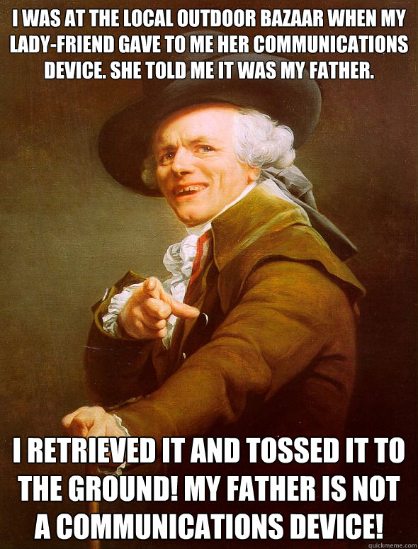 I was at the local outdoor bazaar when my lady-friend gave to me her communications device. She told me it was my father. I retrieved it and tossed it to the ground! My father is not a communications device! - I was at the local outdoor bazaar when my lady-friend gave to me her communications device. She told me it was my father. I retrieved it and tossed it to the ground! My father is not a communications device!  Joseph Ducreux