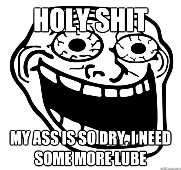 holy shit my ass is so dry, i need some more lube  Excited Troll Face